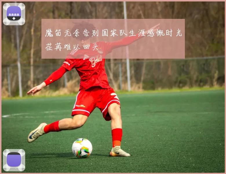 魔笛无奈告别国家队生涯感慨时光荏苒难以回头